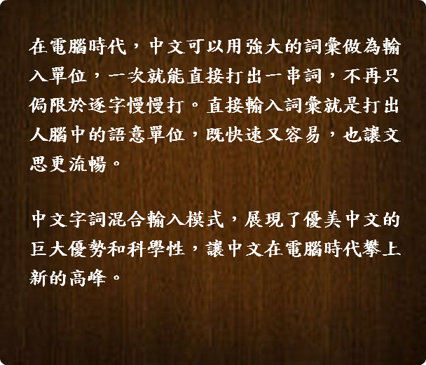  在電腦時代，中文可以用強大的詞彙做為輸入單位，一次就能直接打出一串詞，不再只侷限於逐字慢慢打。直接輸入詞彙就是打出人腦中的語意單位，既快速又容易，也讓文思更流暢。 中文字詞混合輸入模式，展現了優美中文的巨大優勢和科學性，讓中文在電腦時代攀上新的高峰。 