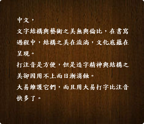  中文， 文字結構與藝術之美無與倫比，在書寫 過程中，結構之美在流淌，文化底蘊在 呈現。 打注音是方便，但是造字精神與結構之 美卻因用不上而日漸消蝕。 大易維護它們，而且用大易打字比注音 快多了。