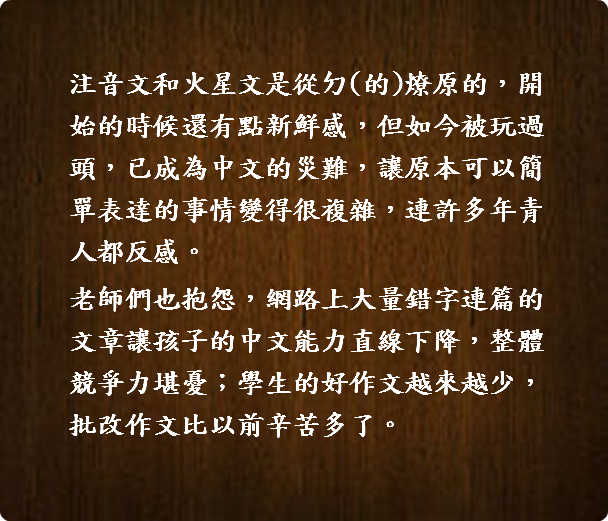  注音文和火星文是從ㄉ(的)燎原的，開  始的時候還有點新鮮感，但如今被玩過  頭，已成為中文的災難，讓原本可以簡  單表達的事情變得很複雜，連許多年青  人都反感。 老師們也抱怨，網路上大量錯字連篇的  文章讓孩子的中文能力直線下降，整體  競爭力堪憂；學生的好作文越來越少，  批改作文比以前辛苦多了。