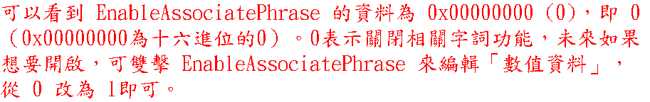 可以看到 EnableAssociatePhrase 的資料為 0x00000000 (0)，即 0 （0x00000000為十六進位的0）。0表示關閉相關字詞功能，未來如果想要開啟，可雙擊 EnableAssociatePhrase 來編輯「數值資料」，從 0 改為 1即可。