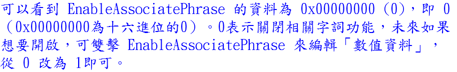 可以看到 EnableAssociatePhrase 的資料為 0x00000000 (0)，即 0 （0x00000000為十六進位的0）。0表示關閉相關字詞功能，未來如果想要開啟，可雙擊 EnableAssociatePhrase 來編輯「數值資料」，從 0 改為 1即可。