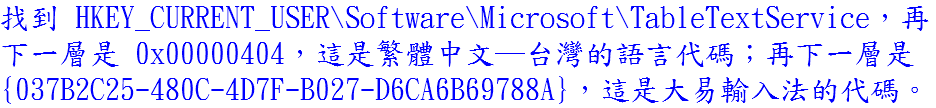 找到 HKEY_CURRENT_USER\Software\Microsoft\TableTextService，再下一層是 0x00000404，這是繁體中文─台灣的語言代碼；再下一層是 {037B2C25-480C-4D7F-B027-D6CA6B69788A}，這是大易輸入法的代碼。