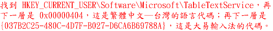 找到 HKEY_CURRENT_USER\Software\Microsoft\TableTextService，再下一層是 0x00000404，這是繁體中文─台灣的語言代碼；再下一層是 {037B2C25-480C-4D7F-B027-D6CA6B69788A}，這是大易輸入法的代碼。