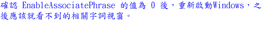 確認 EnableAssociatePhrase 的值為 0 後，重新啟動Windows，之後應該就看不到的相關字詞視窗。 