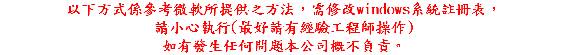 以下方式係參考微軟所提供之方法，需修改windows系統註冊表， 請小心執行(最好請有經驗工程師操作) 如有發生任何問題本公司概不負責。